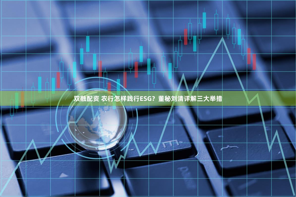 双融配资 农行怎样践行ESG？董秘刘清详解三大举措