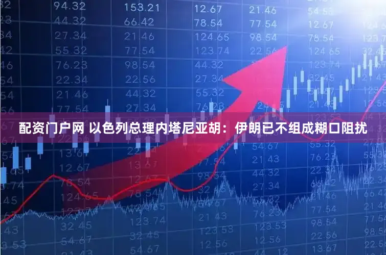 配资门户网 以色列总理内塔尼亚胡：伊朗已不组成糊口阻扰