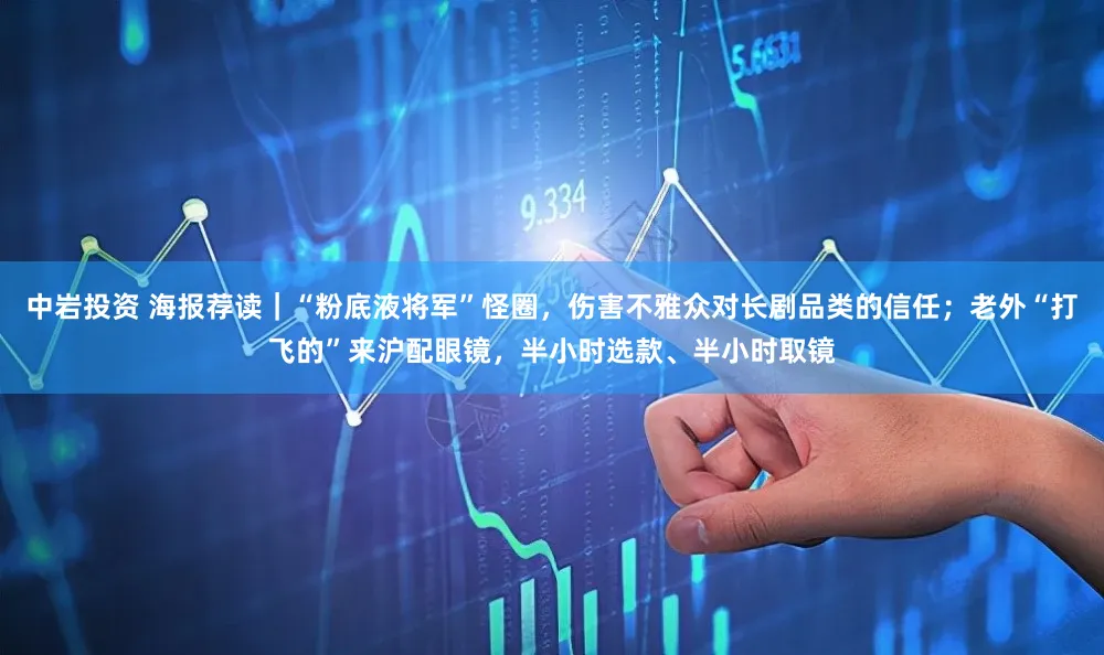 中岩投资 海报荐读｜“粉底液将军”怪圈，伤害不雅众对长剧品类的信任；老外“打飞的”来沪配眼镜，半小时选款、半小时取镜