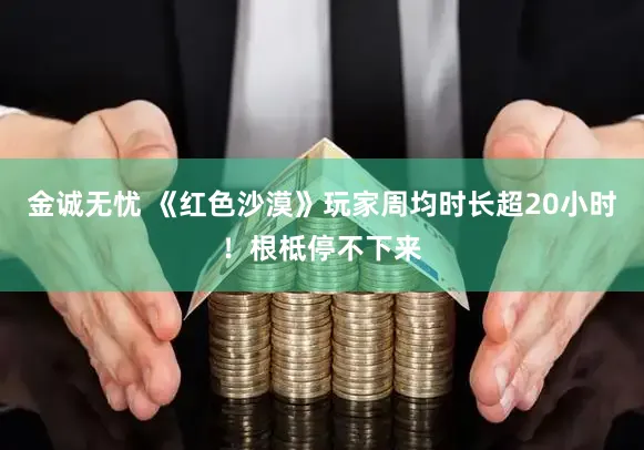 金诚无忧 《红色沙漠》玩家周均时长超20小时！根柢停不下来