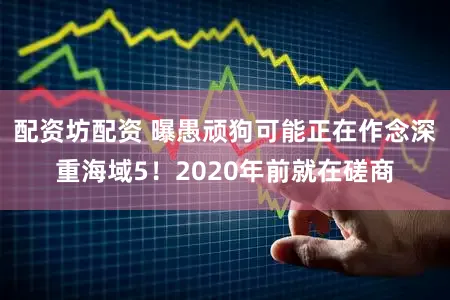 配资坊配资 曝愚顽狗可能正在作念深重海域5!2020年前就在磋商
