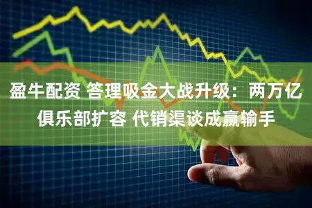 盈牛配资 答理吸金大战升级：两万亿俱乐部扩容 代销渠谈成赢输手