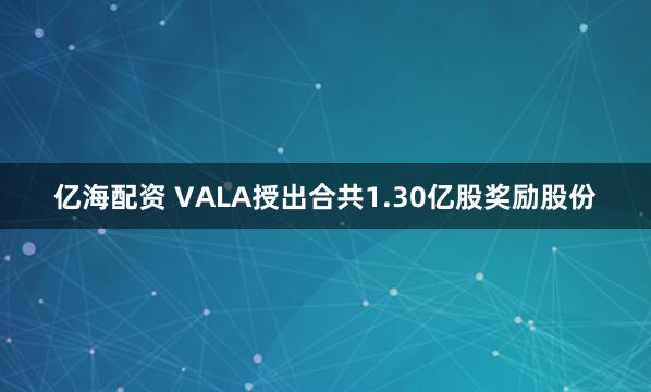 亿海配资 VALA授出合共1.30亿股奖励股份