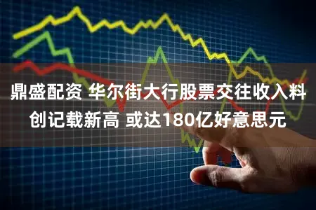 鼎盛配资 华尔街大行股票交往收入料创记载新高 或达180亿好意思元