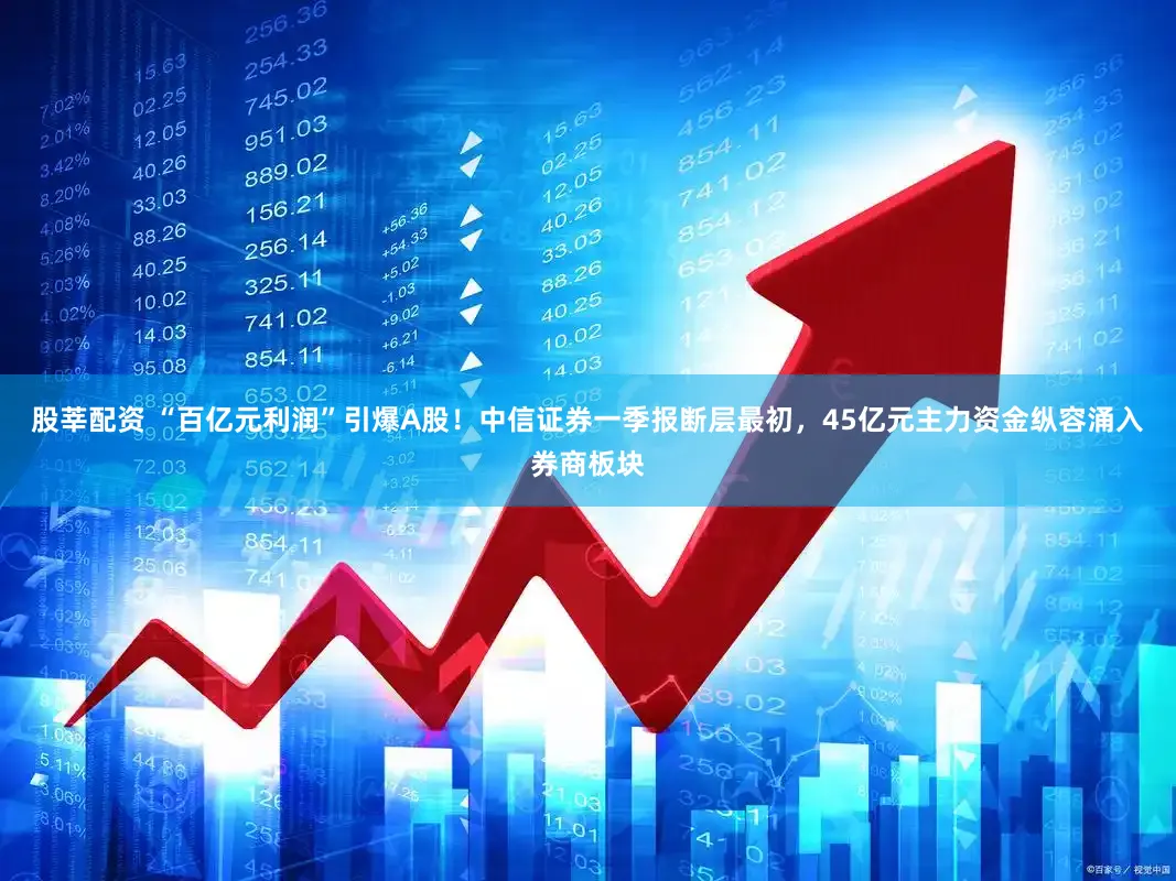 股莘配资 “百亿元利润”引爆A股！中信证券一季报断层最初，45亿元主力资金纵容涌入券商板块