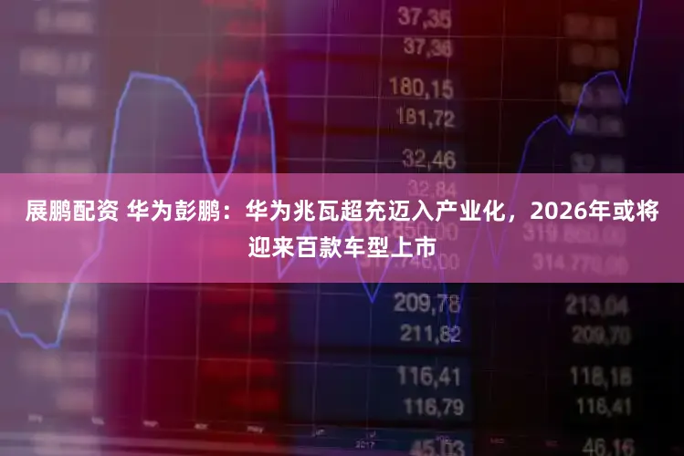 展鹏配资 华为彭鹏：华为兆瓦超充迈入产业化，2026年或将迎来百款车型上市