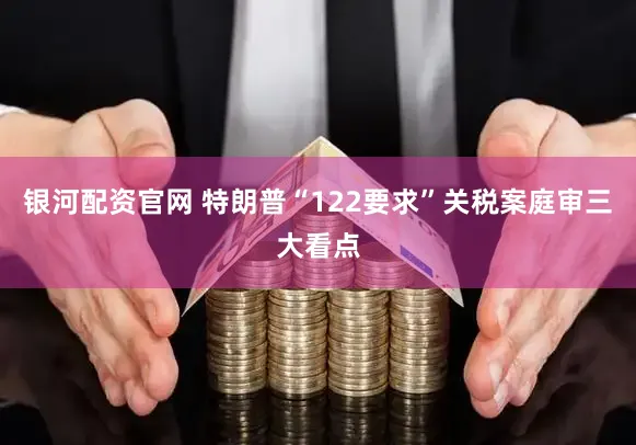 银河配资官网 特朗普“122要求”关税案庭审三大看点