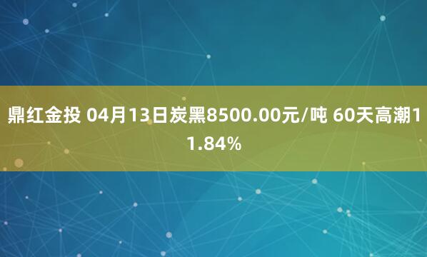 鼎红金投 04月13日炭黑8500.00元/吨 60天高潮11.84%