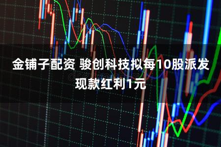 金铺子配资 骏创科技拟每10股派发现款红利1元