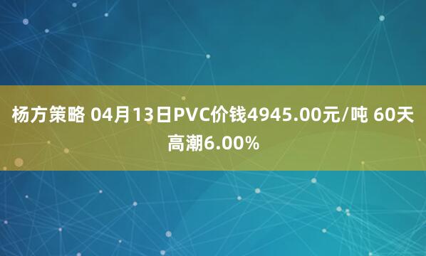 杨方策略 04月13日PVC价钱4945.00元/吨 60天高潮6.00%