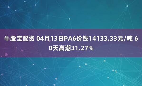 牛股宝配资 04月13日PA6价钱14133.33元/吨 60天高潮31.27%
