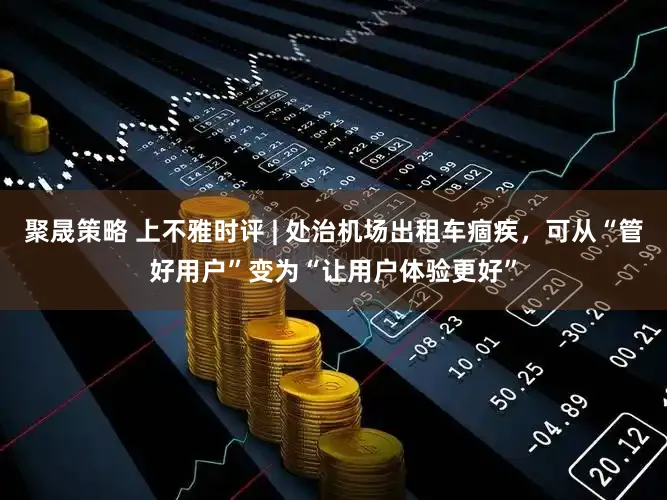 聚晟策略 上不雅时评 | 处治机场出租车痼疾，可从“管好用户”变为“让用户体验更好”