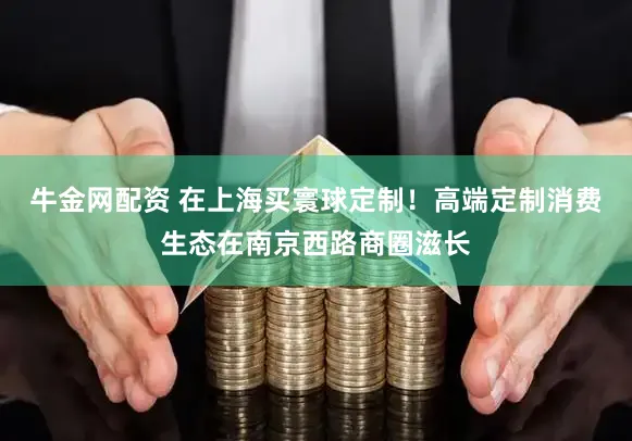 牛金网配资 在上海买寰球定制！高端定制消费生态在南京西路商圈滋长