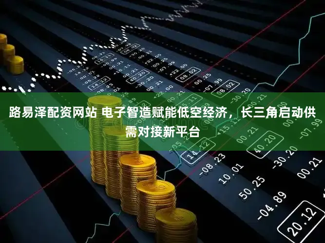 路易泽配资网站 电子智造赋能低空经济,长三角启动供需对接新平台