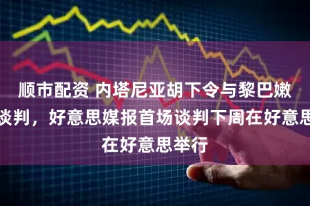 顺市配资 内塔尼亚胡下令与黎巴嫩径直谈判，好意思媒报首场谈判下周在好意思举行