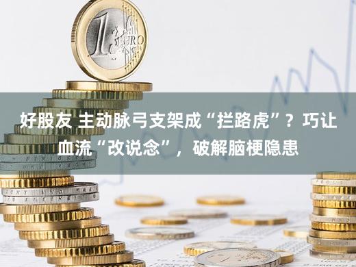 好股友 主动脉弓支架成“拦路虎”？巧让血流“改说念”，破解脑梗隐患