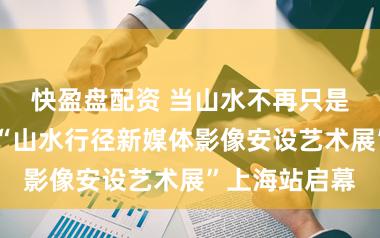 快盈盘配资 当山水不再只是是征象……“山水行径新媒体影像安设艺术展”上海站启幕