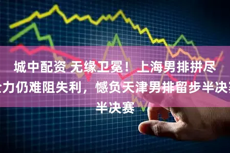 城中配资 无缘卫冕!上海男排拼尽全力仍难阻失利,憾负天津男排留步半决赛