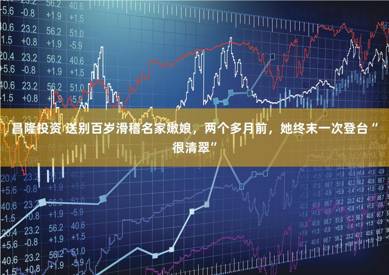 昌隆投资 送别百岁滑稽名家嫩娘，两个多月前，她终末一次登台“很清翠”