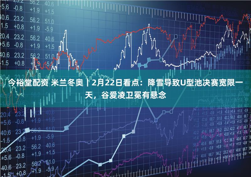 今裕堂配资 米兰冬奥|2月22日看点:降雪导致U型池决赛宽限一天,谷爱凌卫冕有悬念