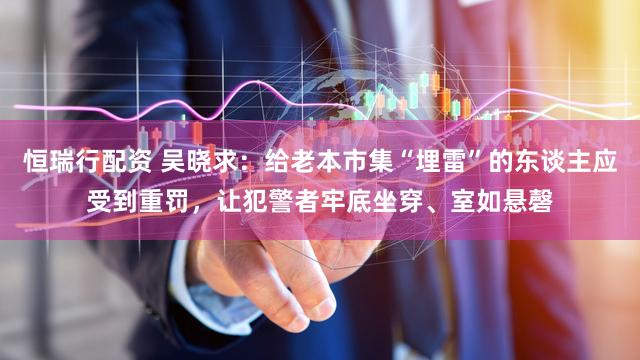 恒瑞行配资 吴晓求:给老本市集“埋雷”的东谈主应受到重罚,让犯警者牢底坐穿、室如悬磬