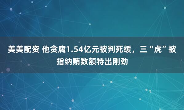 美美配资 他贪腐1.54亿元被判死缓，三“虎”被指纳贿数额特出刚劲