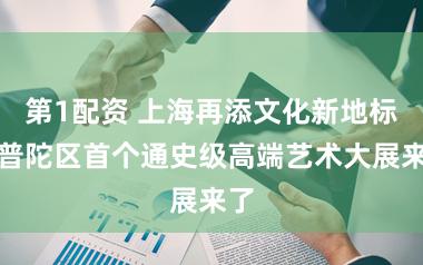 第1配资 上海再添文化新地标，普陀区首个通史级高端艺术大展来了