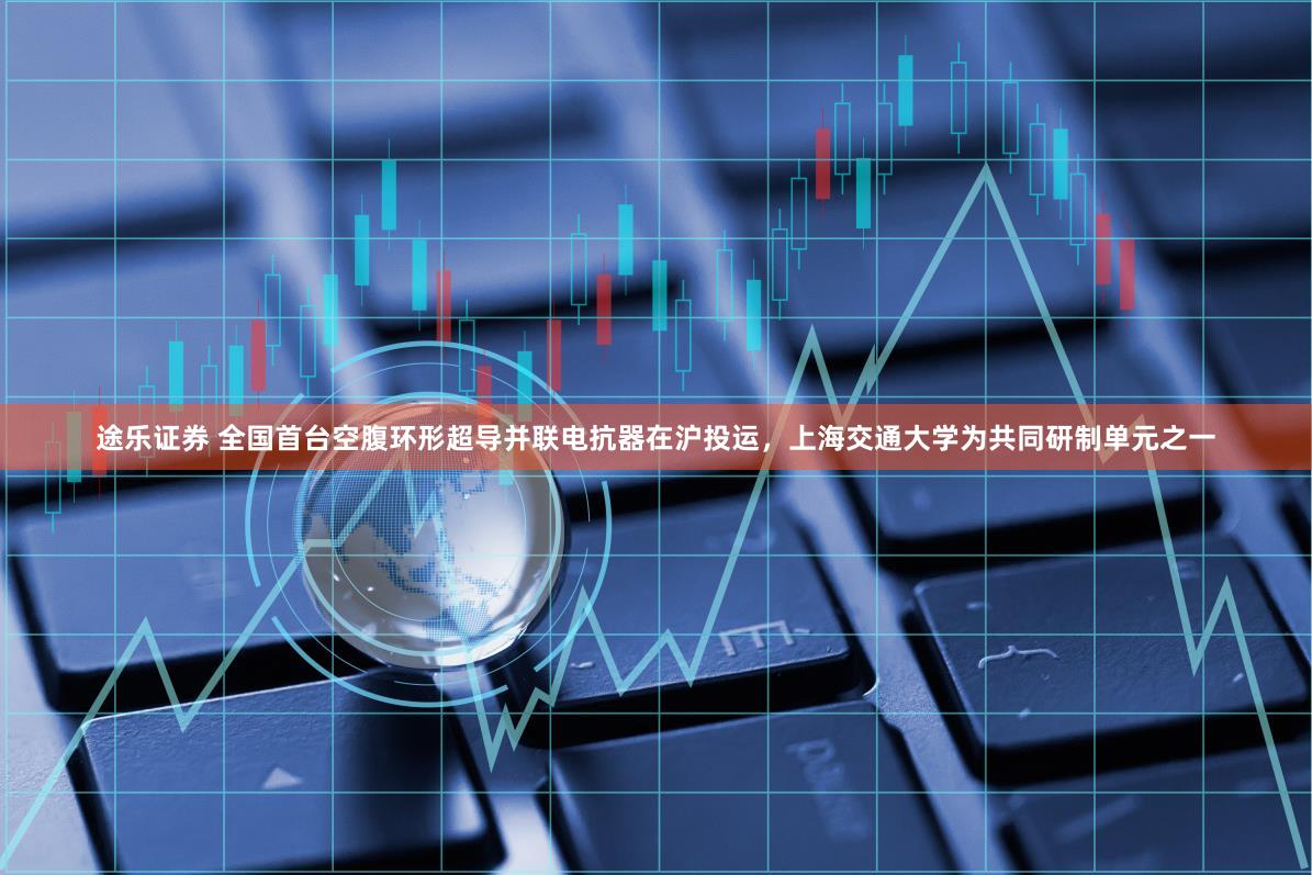 途乐证券 全国首台空腹环形超导并联电抗器在沪投运,上海交通大学为共同研制单元之一