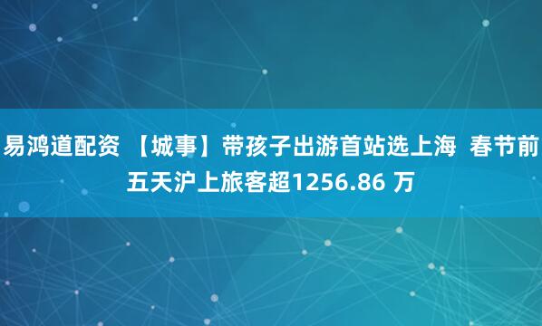 易鸿道配资 【城事】带孩子出游首站选上海 春节前五天沪上旅客超1256.86 万
