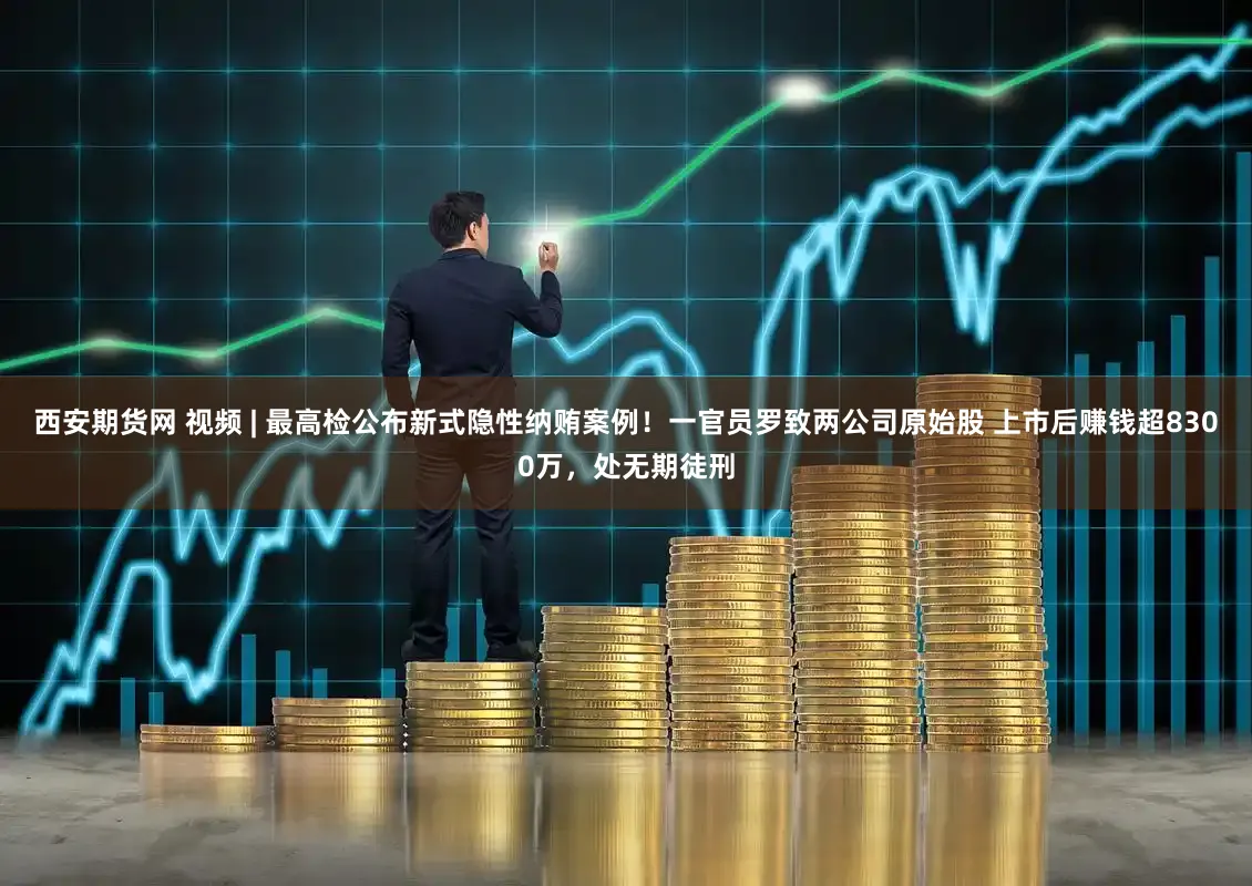 西安期货网 视频 | 最高检公布新式隐性纳贿案例!一官员罗致两公司原始股 上市后赚钱超8300万,处无期徒刑