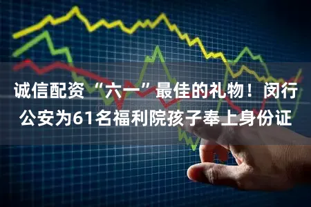 诚信配资 “六一”最佳的礼物！闵行公安为61名福利院孩子奉上身份证