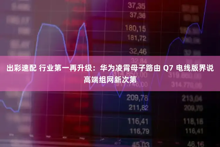 出彩速配 行业第一再升级：华为凌霄母子路由 Q7 电线版界说高端组网新次第