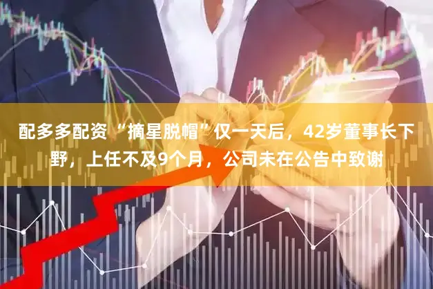 配多多配资 “摘星脱帽”仅一天后，42岁董事长下野，上任不及9个月，公司未在公告中致谢